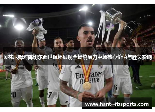 贝林厄姆对阵切尔西世俱杯展现全场统治力中场核心价值与胜负影响 贝林厄姆对阵切尔西世俱杯展现全场统治力中场核心价值与胜负影响