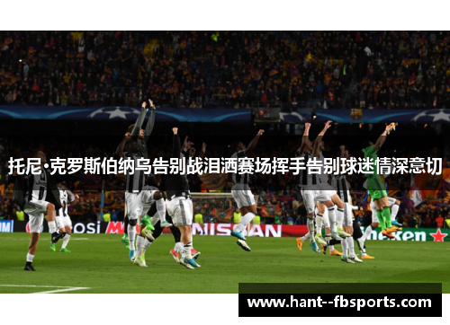 托尼·克罗斯伯纳乌告别战泪洒赛场挥手告别球迷情深意切