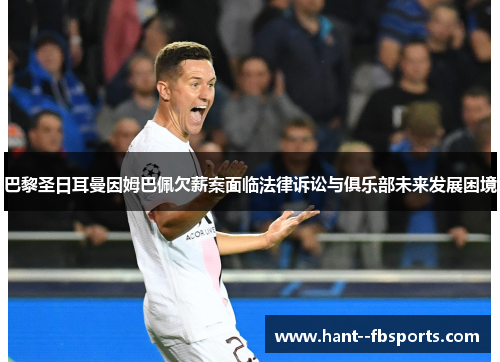 巴黎圣日耳曼因姆巴佩欠薪案面临法律诉讼与俱乐部未来发展困境